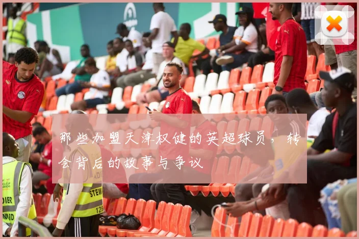 那些加盟天津权健的英超球员，转会背后的故事与争议