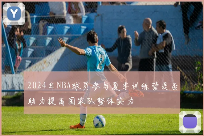 2024年NBA球员参与夏季训练营是否助力提高国家队整体实力