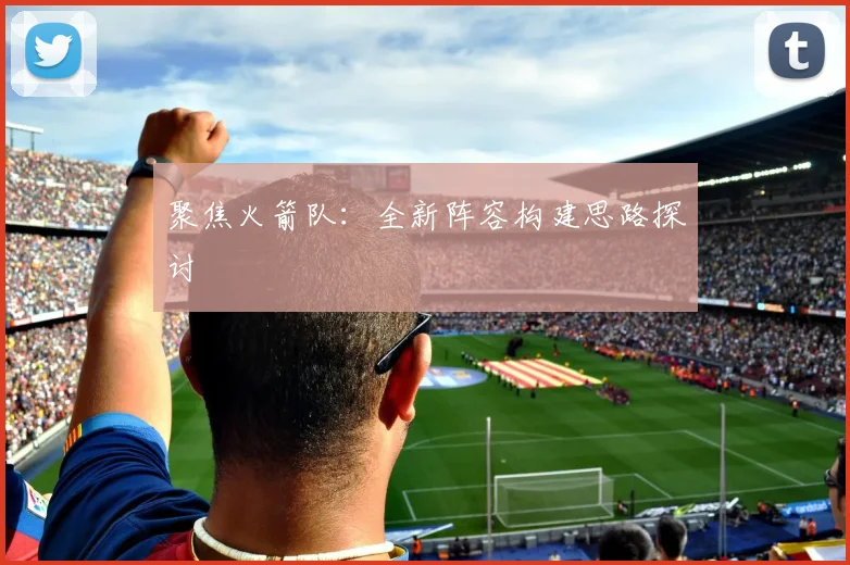 聚焦火箭队：全新阵容构建思路探讨