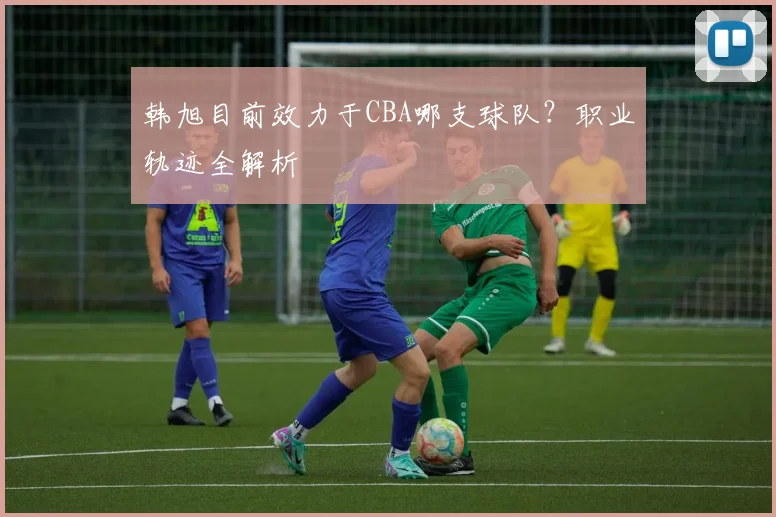 韩旭目前效力于CBA哪支球队?职业轨迹全解析